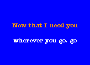 Now that I need you

wherever you go, go