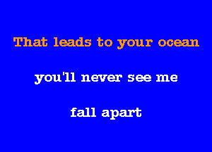 That leads to your ocean
you'll never see me

fall apart