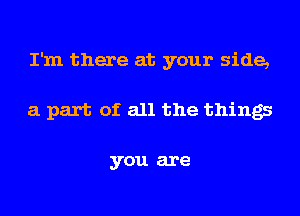 I'm there at your side,
a part of all the things

you are