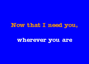 Now that I need you,

wherever you are