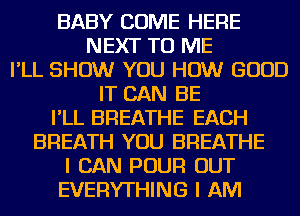 BABY COME HERE
NEXT TO ME
I'LL SHOW YOU HOW GOOD
IT CAN BE
I'LL BREATHE EACH
BREATH YOU BREATHE
I CAN POUR OUT
EVERYTHING I AM