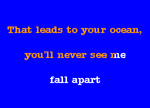 That leads to your ocean,
you'll never see me

fall apart