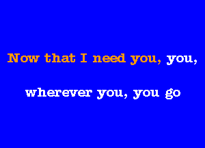 Now that I need you, you,

wherever you, you go