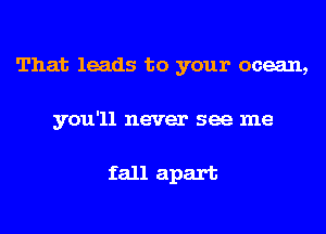 That leads to your ocean,
you'll never see me

fall apart