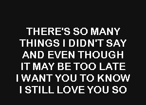 TH ERE'S SO MANY
THINGS I DIDN'T SAY
AND EVEN THOUGH
IT MAY BE TOO LATE

IWANT YOU TO KNOW
I STILL LOVE YOU SO