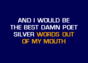 AND I WOULD BE
THE BEST DAMN POET
SILVER WORDS OUT
OF MY MOUTH