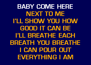 BABY COME HERE
NEXT TO ME
I'LL SHOW YOU HOW
GOOD IT CAN BE
I'LL BREATHE EACH
BREATH YOU BREATHE
I CAN POUR OUT
EVERYTHING I AM