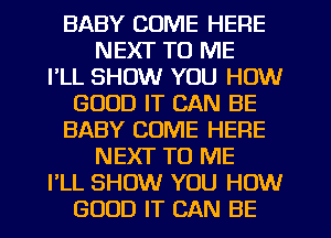 BABY COME HERE
NEXT TO ME
I'LL SHOW YOU HOW
GOOD IT CAN BE
BABY COME HERE
NEXT TO ME
I'LL SHOW YOU HOW
GOOD IT CAN BE