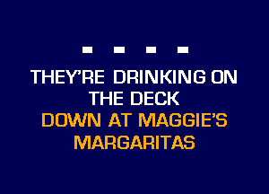 THEYRE DRINKING ON
THE DECK
DOWN AT MAGGIE'S

MARGARITAS