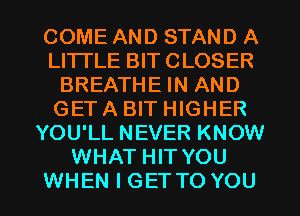 COME AND STAND A
LI'ITLE BIT CLOSER
BREATHE IN AND
GET A BIT HIGHER
YOU'LL NEVER KNOW
WHAT HIT YOU

WHEN I GETTO YOU I