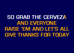 SO GRAB THE CERVEZA
AND EVERYONE
RAISE 'EM AND LET'S ALL
GIVE THANKS FOR TODAY