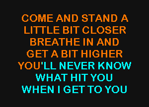 COME AND STAND A
LI'ITLE BIT CLOSER
BREATHE IN AND
GET A BIT HIGHER
YOU'LL NEVER KNOW
WHAT HIT YOU

WHEN I GETTO YOU I