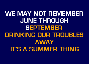 WE MAY NOT REMEMBER
JUNE THROUGH
SEPTEMBER
DRINKING OUR TROUBLES
AWAY
IT'S A SUMMER THING