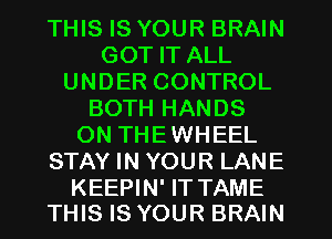 THIS IS YOUR BRAIN
GOT IT ALL
UNDER CONTROL
BOTH HANDS
ON THEWHEEL
STAY IN YOUR LANE

KEEPIN' IT TAME
THIS IS YOUR BRAIN
