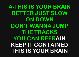 A-THIS IS YOUR BRAIN
BETTER JUST SLOW
ON DOWN
DON'T WANNAJUMP
THETRACKS
YOU CAN REFRAIN

KEEP IT CONTAINED
THIS IS YOUR BRAIN