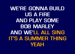 WE'RE GONNA BUILD
US A FIRE
AND PLAY SOME
BOB MARLEY
AND WE'LL ALL SING
IT'S A SUMMER THING
YEAH