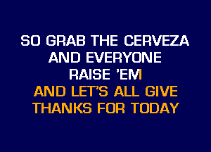 SO GRAB THE CERVEZA
AND EVERYONE
RAISE 'EIVI
AND LET'S ALL GIVE
THANKS FOR TODAY