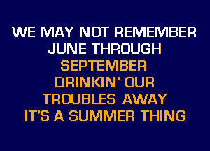 WE MAY NOT REMEMBER
JUNE THROUGH
SEPTEMBER
DRINKIN' OUR
TROUBLES AWAY
IT'S A SUMMER THING