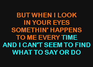 BUTWHEN I LOOK
IN YOUR EYES
SOMETHIN' HAPPENS
TO ME EVERY TIME
AND I CAN'T SEEM TO FIND
WHAT TO SAY 0R D0