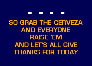 SO GRAB THE CERVEZA
AND EVERYONE
RAISE 'EM
AND LET'S ALL GIVE
THANKS FOR TODAY