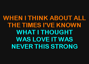 WHEN I THINK ABOUT ALL
THETIMES I'VE KNOWN
WHAT I THOUGHT
WAS LOVE IT WAS
NEVER THIS STRONG