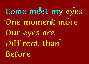 Come md'et my eyes
'One moment mdre

Our eyes are
Dif'Frent than-
Before