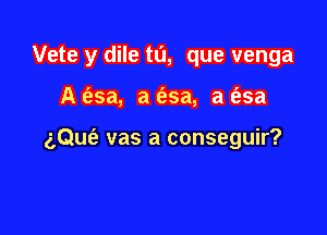 Vete y dile tu, que venga

A c'esa, a 6.5a, a t'asa

aQue'a vas a conseguir?