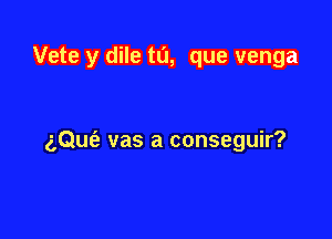 Vete y dile tu, que venga

aQue'a vas a conseguir?