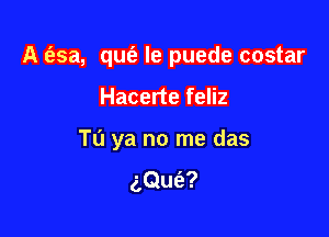 A (esa, qufe le puede costar

Hacerte feliz

T0 ya no me das

aQufe?