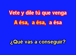 Vete y dile tu que venga

A (asa, a fesa, a (25a

aQueE vas a conseguir?