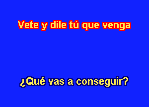 Vete y dile tu que venga

gQufe vas a conseguir?