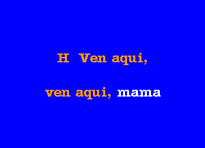 H Yen aqui,

ven aqui, mama