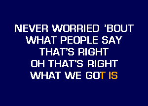 NEVER WURRIED 'BOUT
WHAT PEOPLE SAY
THAT'S RIGHT
OH THAT'S RIGHT
WHAT WE BUT IS