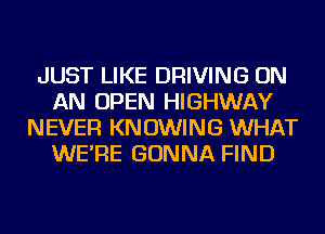 JUST LIKE DRIVING ON
AN OPEN HIGHWAY
NEVER KN OWING WHAT
WE'RE GONNA FIND