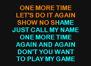 ONEMORETIME
LET'S DO IT AGAIN
SHOW NO SHAME

JUST CALL MY NAME

ONEMORE TIME

AGAIN AND AGAIN

DON'T YOU WANT
TO PLAY MY GAME l