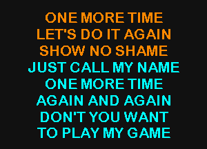 ONEMORETIME
LET'S DO IT AGAIN
SHOW NO SHAME

JUST CALL MY NAME

ONEMORE TIME

AGAIN AND AGAIN

DON'T YOU WANT
TO PLAY MY GAME l