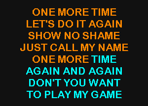 ONEMORETIME
LET'S DO IT AGAIN
SHOW NO SHAME

JUST CALL MY NAME

ONEMORE TIME

AGAIN AND AGAIN

DON'T YOU WANT
TO PLAY MY GAME l