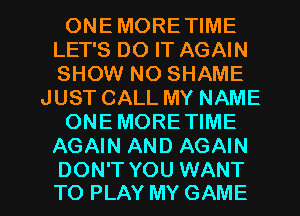 ONEMORETIME
LET'S DO IT AGAIN
SHOW NO SHAME

JUST CALL MY NAME

ONEMORE TIME

AGAIN AND AGAIN

DON'T YOU WANT
TO PLAY MY GAME l