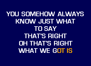 YOU SOMEHOW ALWAYS
KN 0W JUST WHAT
TO SAY
THAT'S RIGHT
OH THAT'S RIGHT
WHAT WE BUT IS