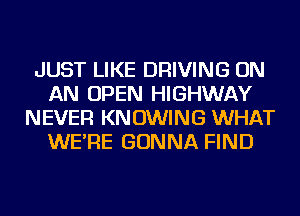 JUST LIKE DRIVING ON
AN OPEN HIGHWAY
NEVER KN OWING WHAT
WE'RE GONNA FIND