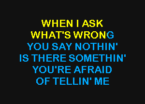 WHEN I ASK
WHAT'S WRONG
YOU SAY NOTHIN'
IS THERE SOMETHIN'
YOU'RE AFRAID

OF TELLIN' ME I