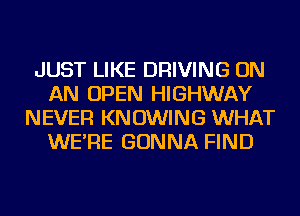 JUST LIKE DRIVING ON
AN OPEN HIGHWAY
NEVER KN OWING WHAT
WE'RE GONNA FIND