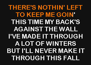 THERE'S NOTHIN' LEFT
TO KEEP ME GOIN'
THIS TIME MY BACK'S
AGAINST THEWALL
I'VE MADE IT THROUGH
A LOT OF WINTERS
BUT I'LL NEVER MAKE IT
THROUGH THIS FALL
