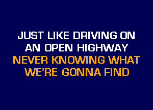 JUST LIKE DRIVING ON
AN OPEN HIGHWAY
NEVER KN OWING WHAT
WE'RE GONNA FIND