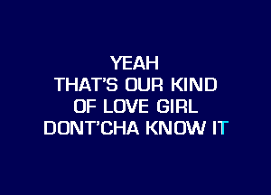 YEAH
THAT'S OUR KIND

OF LOVE GIRL
DONT'CHA KNOW IT