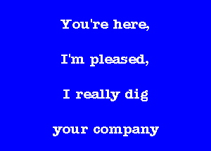 You're here,

I'm pleased,

I really dig

your company