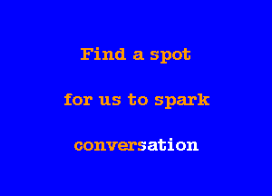 Find a spot

for us to spark

conversation