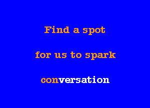 Find a spot

for us to spark

conversation