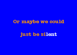 Or maybe we could

just be silent