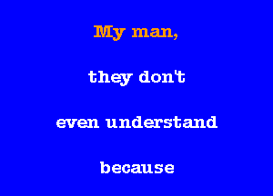 My man,

they dont

even understand

because